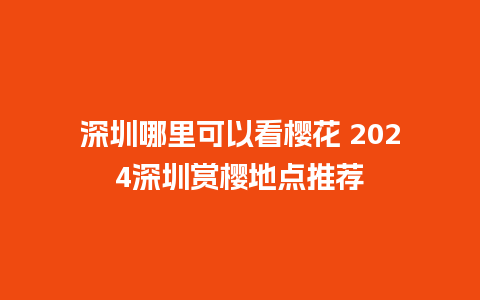 深圳哪里可以看樱花 2024深圳赏樱地点推荐