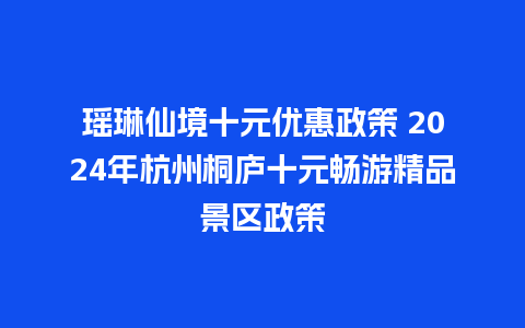 瑶琳仙境十元优惠政策 2024年杭州桐庐十元畅游精品景区政策