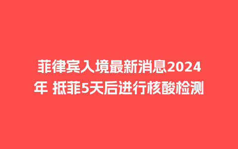 菲律宾入境最新消息2024年 抵菲5天后进行核酸检测