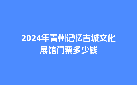 2024年青州记忆古城文化展馆门票多少钱