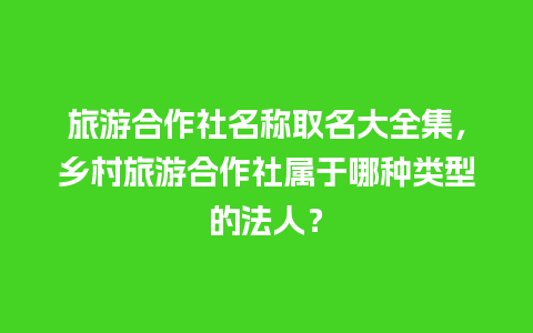 旅游合作社名称取名大全集，乡村旅游合作社属于哪种类型的法人？