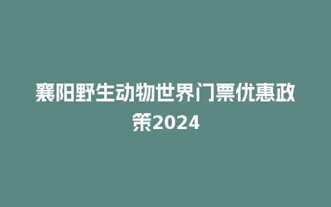 襄阳野生动物世界门票优惠政策2024