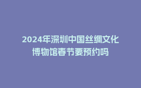 2024年深圳中国丝绸文化博物馆春节要预约吗