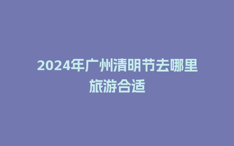 2024年广州清明节去哪里旅游合适