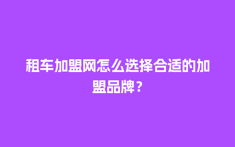 租车加盟网怎么选择合适的加盟品牌？