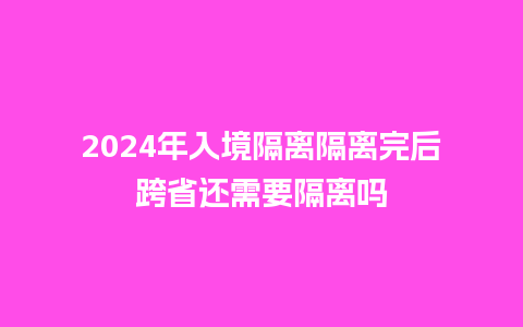 2024年入境隔离隔离完后跨省还需要隔离吗