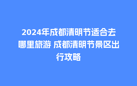 2024年成都清明节适合去哪里旅游 成都清明节景区出行攻略