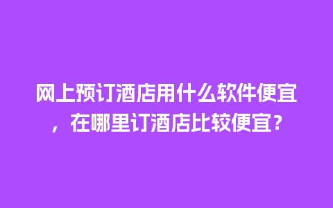 网上预订酒店用什么软件便宜，在哪里订酒店比较便宜？