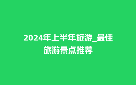 2024年上半年旅游_最佳旅游景点推荐