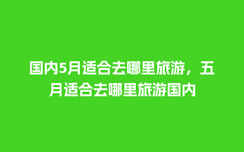 国内5月适合去哪里旅游，五月适合去哪里旅游国内