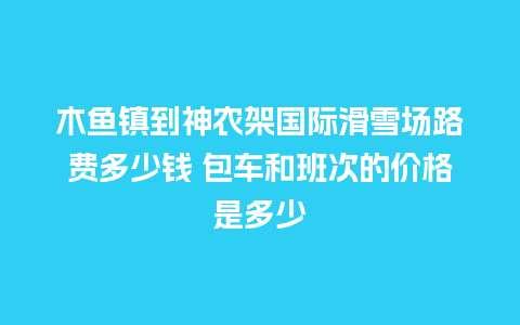 木鱼镇到神农架国际滑雪场路费多少钱 包车和班次的价格是多少