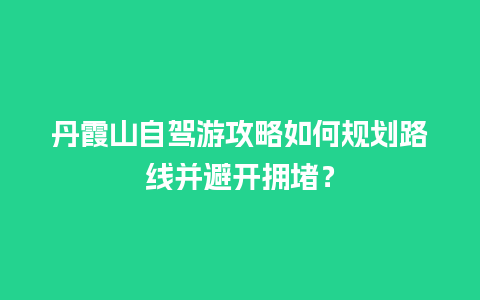 丹霞山自驾游攻略如何规划路线并避开拥堵？