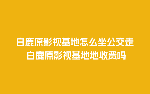 白鹿原影视基地怎么坐公交走 白鹿原影视基地地收费吗