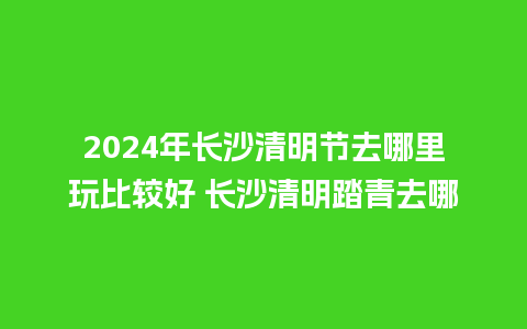 2024年长沙清明节去哪里玩比较好 长沙清明踏青去哪