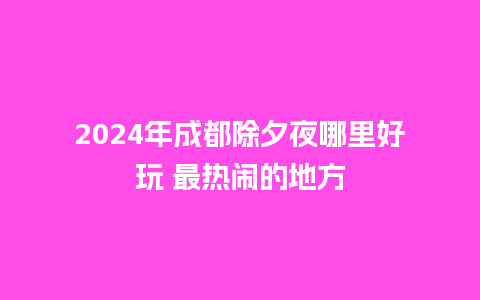 2024年成都除夕夜哪里好玩 最热闹的地方