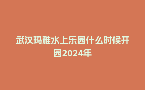 武汉玛雅水上乐园什么时候开园2024年