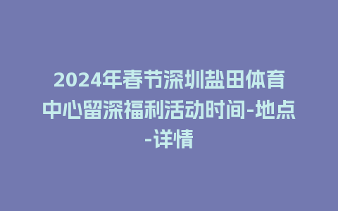 2024年春节深圳盐田体育中心留深福利活动时间-地点-详情