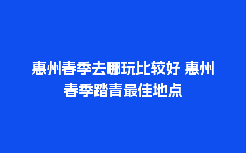 惠州春季去哪玩比较好 惠州春季踏青最佳地点