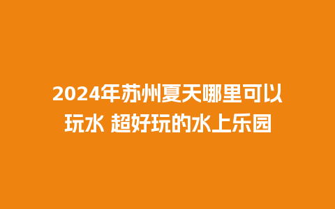 2024年苏州夏天哪里可以玩水 超好玩的水上乐园