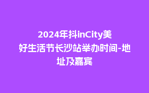 2024年抖inCity美好生活节长沙站举办时间-地址及嘉宾