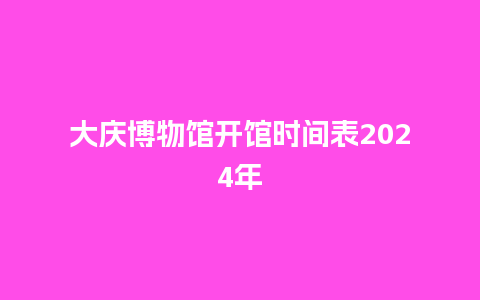 大庆博物馆开馆时间表2024年