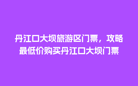 丹江口大坝旅游区门票，攻略最低价购买丹江口大坝门票