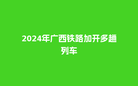 2024年广西铁路加开多趟列车