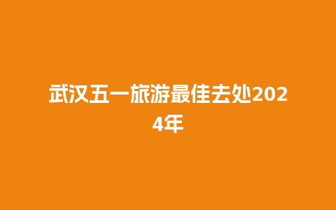 武汉五一旅游最佳去处2024年