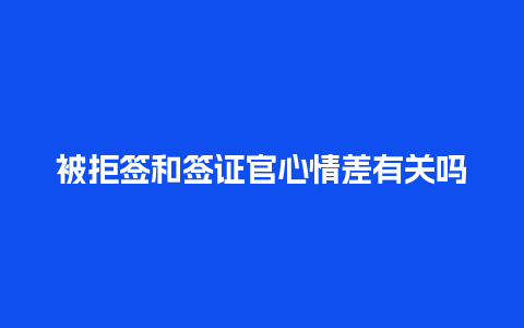 被拒签和签证官心情差有关吗