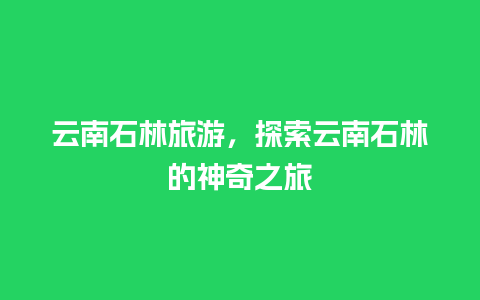 云南石林旅游，探索云南石林的神奇之旅