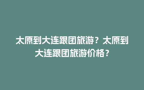 太原到大连跟团旅游？太原到大连跟团旅游价格？