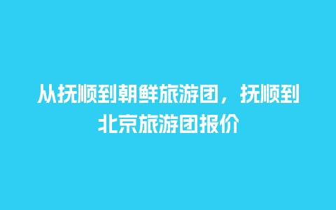 从抚顺到朝鲜旅游团，抚顺到北京旅游团报价