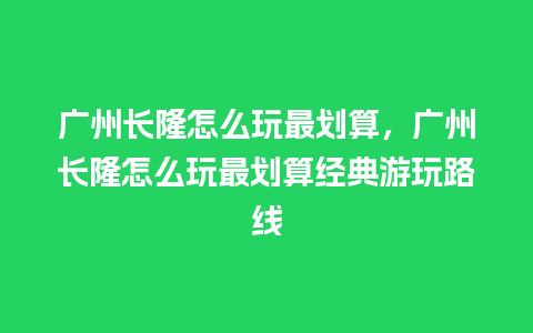 广州长隆怎么玩最划算，广州长隆怎么玩最划算经典游玩路线