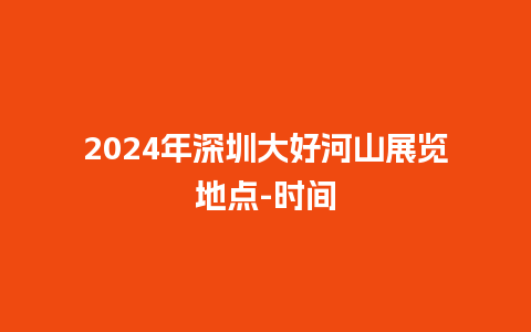 2024年深圳大好河山展览地点-时间