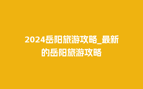 2024岳阳旅游攻略_最新的岳阳旅游攻略