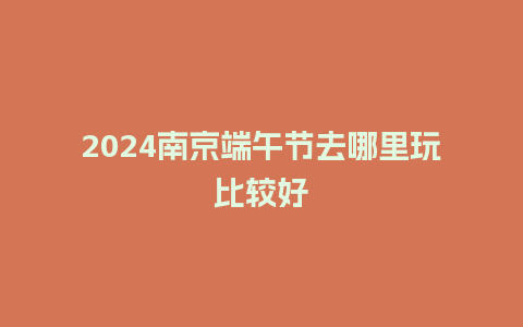 2024南京端午节去哪里玩比较好