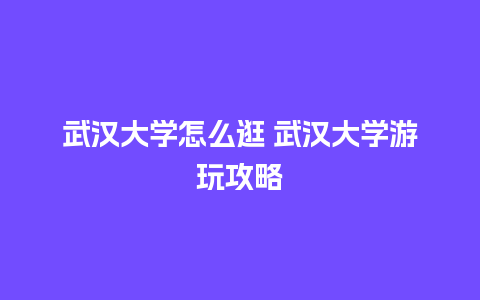 武汉大学怎么逛 武汉大学游玩攻略