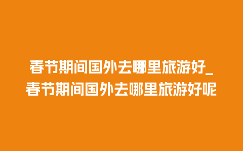 春节期间国外去哪里旅游好_春节期间国外去哪里旅游好呢