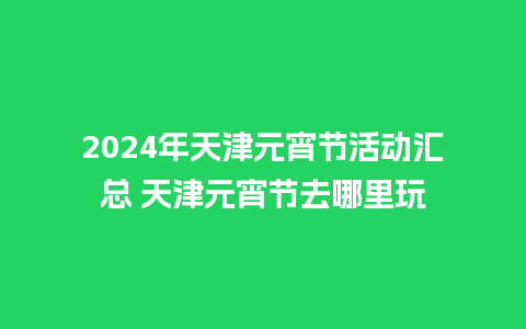 2024年天津元宵节活动汇总 天津元宵节去哪里玩