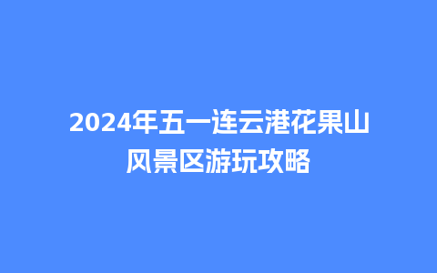 2024年五一连云港花果山风景区游玩攻略