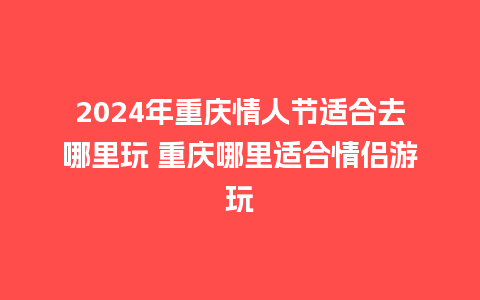 2024年重庆情人节适合去哪里玩 重庆哪里适合情侣游玩