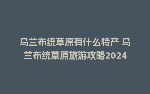 乌兰布统草原有什么特产 乌兰布统草原旅游攻略2024