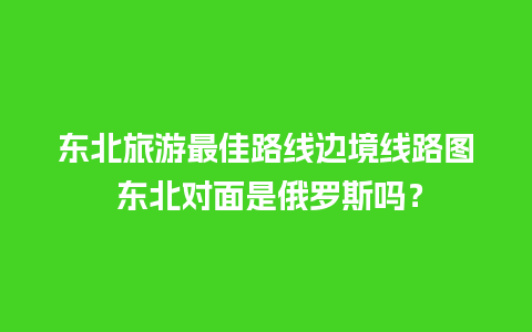 东北旅游最佳路线边境线路图 东北对面是俄罗斯吗？