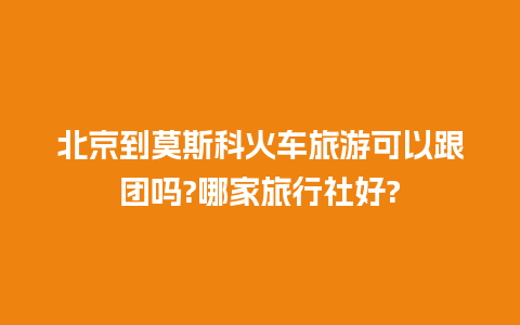 北京到莫斯科火车旅游可以跟团吗?哪家旅行社好?