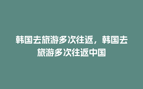 韩国去旅游多次往返，韩国去旅游多次往返中国