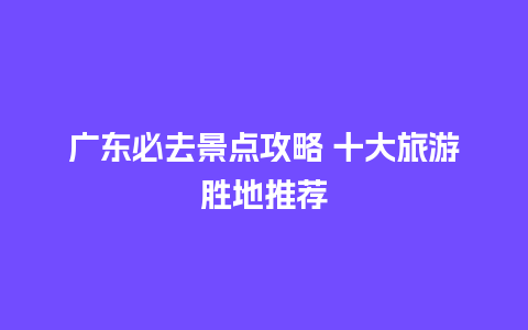 广东必去景点攻略 十大旅游胜地推荐