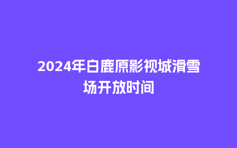 2024年白鹿原影视城滑雪场开放时间