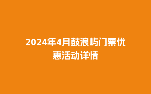 2024年4月鼓浪屿门票优惠活动详情