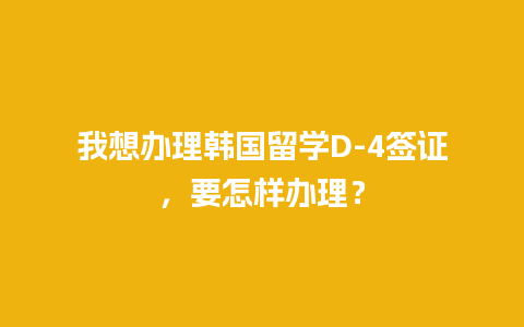 我想办理韩国留学D-4签证，要怎样办理？