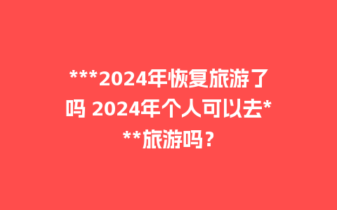 ***2024年恢复旅游了吗 2024年个人可以去***旅游吗？